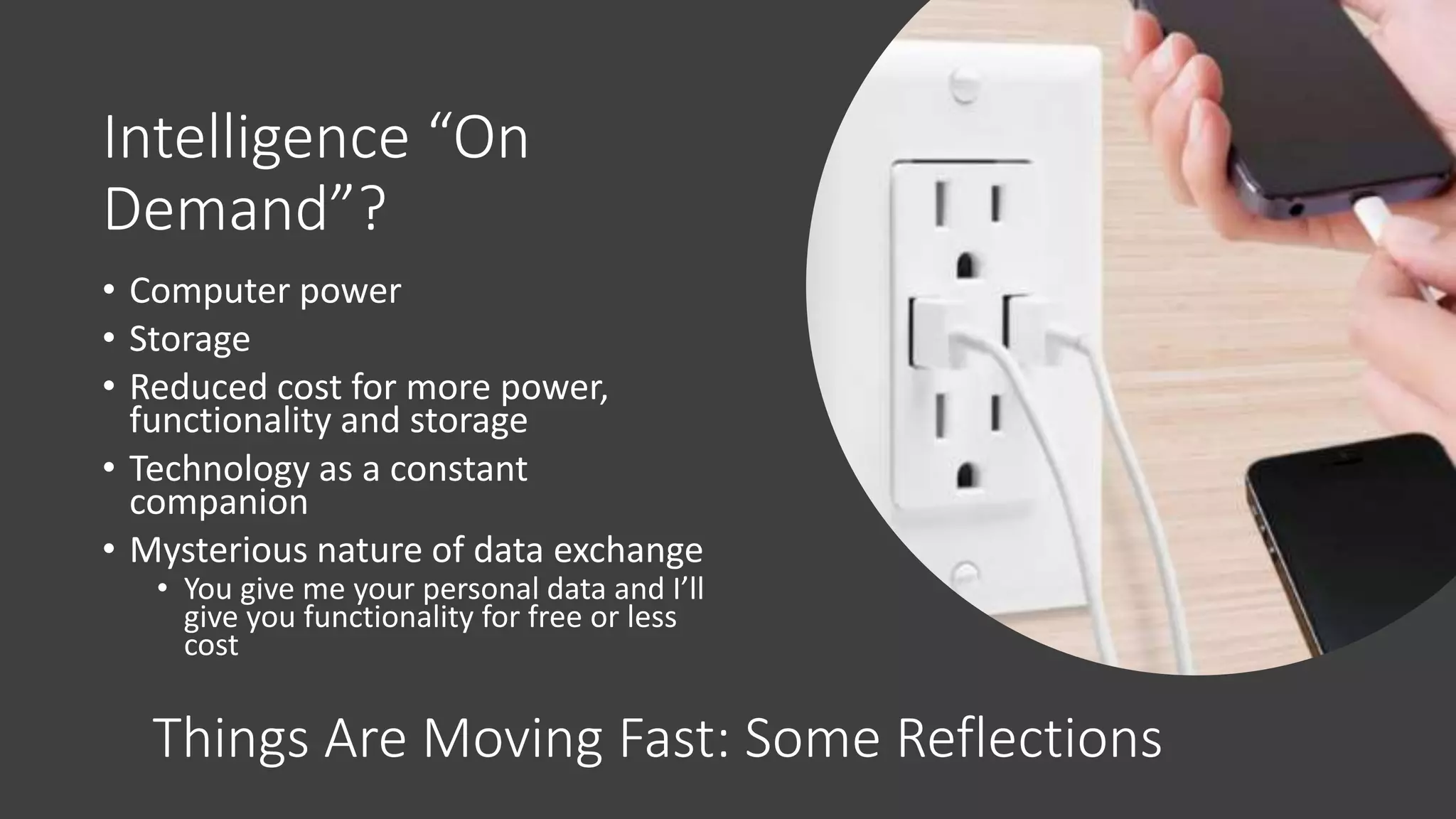 Intelligence “On
Demand”?
• Computer power
• Storage
• Reduced cost for more power,
functionality and storage
• Technology as a constant
companion
• Mysterious nature of data exchange
• You give me your personal data and I’ll
give you functionality for free or less
cost
Things Are Moving Fast: Some Reflections
 