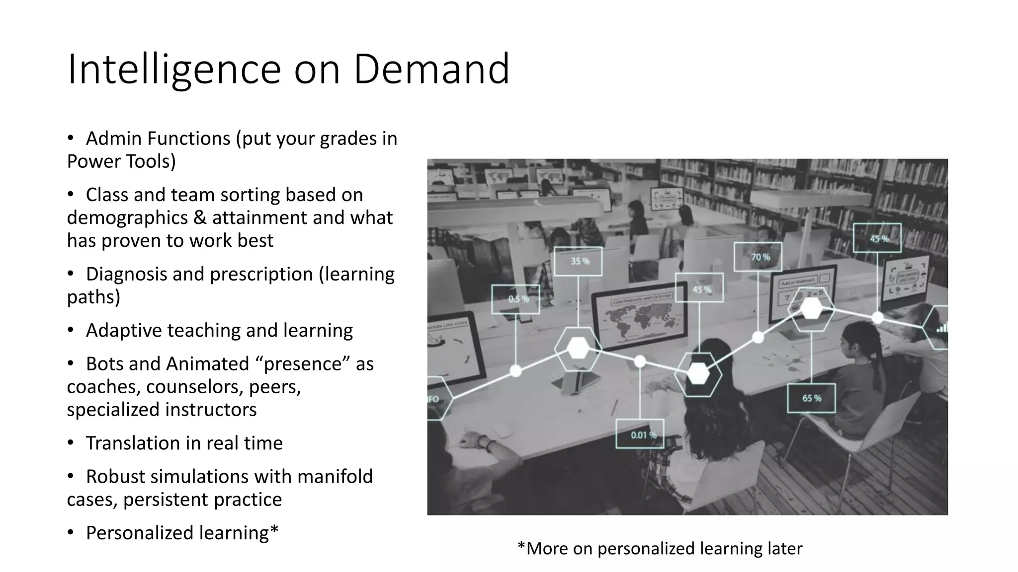 Intelligence on Demand
• Admin Functions (put your grades in
Power Tools)
• Class and team sorting based on
demographics & attainment and what
has proven to work best
• Diagnosis and prescription (learning
paths)
• Adaptive teaching and learning
• Bots and Animated “presence” as
coaches, counselors, peers,
specialized instructors
• Translation in real time
• Robust simulations with manifold
cases, persistent practice
• Personalized learning*
*More on personalized learning later
 