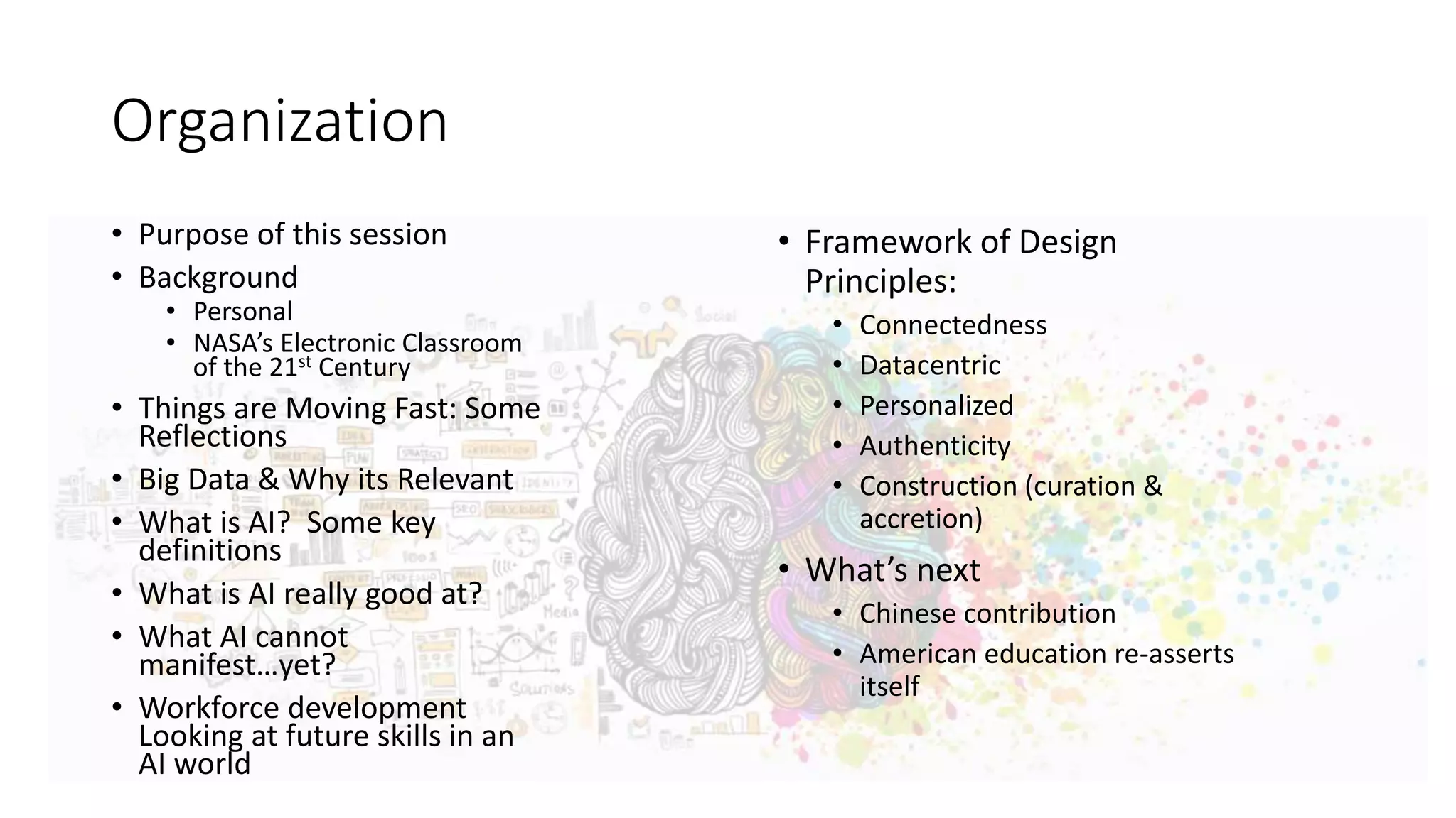 Organization
• Purpose of this session
• Background
• Personal
• NASA’s Electronic Classroom
of the 21st Century
• Things are Moving Fast: Some
Reflections
• Big Data & Why its Relevant
• What is AI? Some key
definitions
• What is AI really good at?
• What AI cannot
manifest…yet?
• Workforce development
Looking at future skills in an
AI world
• Framework of Design
Principles:
• Connectedness
• Datacentric
• Personalized
• Authenticity
• Construction (curation &
accretion)
• What’s next
• Chinese contribution
• American education re-asserts
itself
 