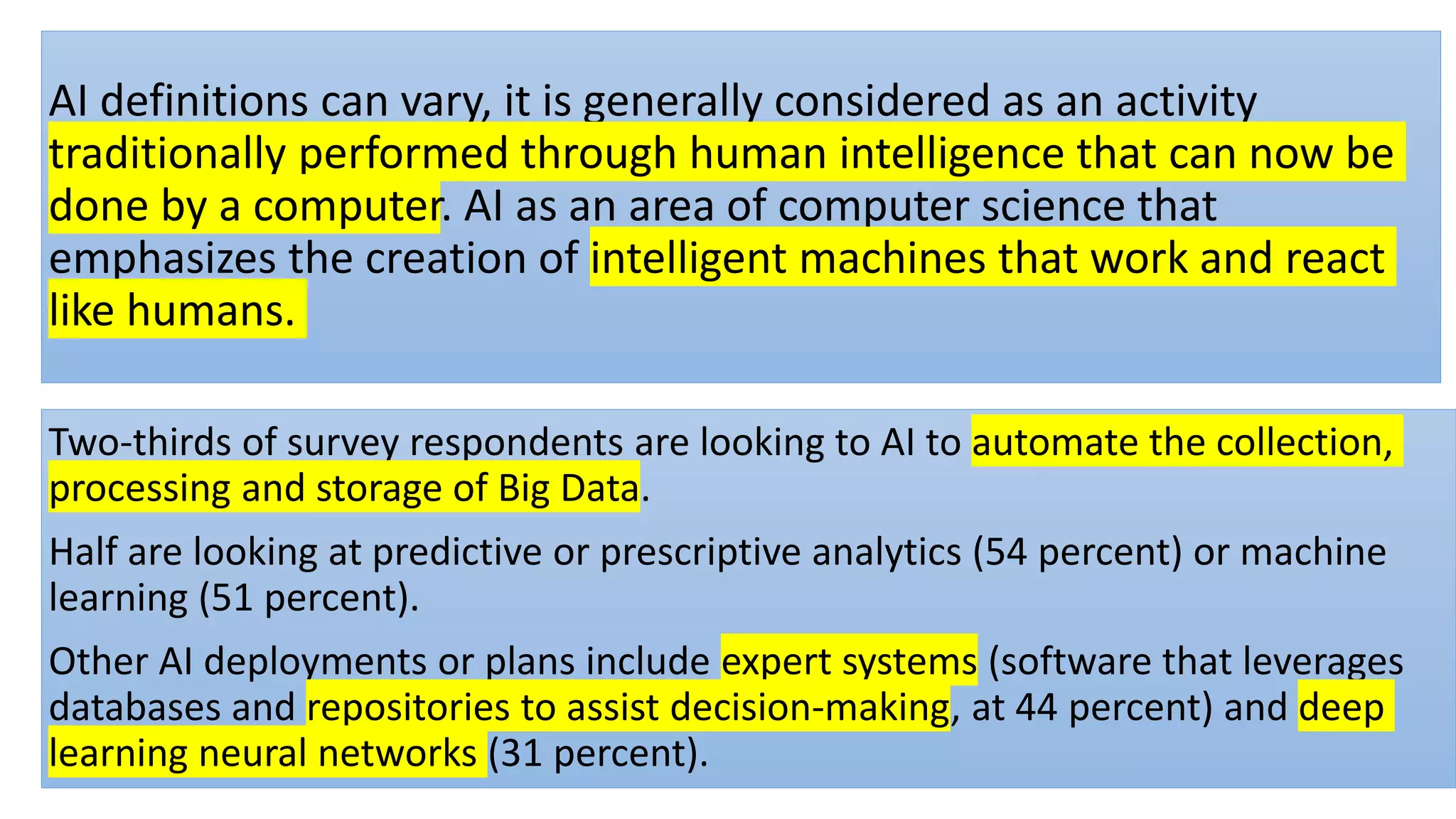 AI definitions can vary, it is generally considered as an activity
traditionally performed through human intelligence that can now be
done by a computer. AI as an area of computer science that
emphasizes the creation of intelligent machines that work and react
like humans.
Two-thirds of survey respondents are looking to AI to automate the collection,
processing and storage of Big Data.
Half are looking at predictive or prescriptive analytics (54 percent) or machine
learning (51 percent).
Other AI deployments or plans include expert systems (software that leverages
databases and repositories to assist decision-making, at 44 percent) and deep
learning neural networks (31 percent).
 