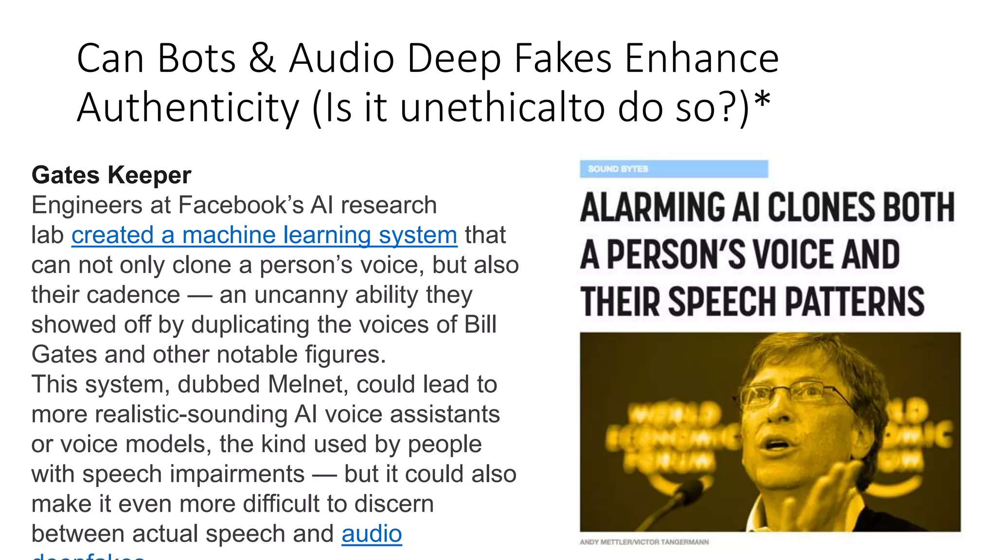 Can Bots & Audio Deep Fakes Enhance
Authenticity (Is it unethicalto do so?)*
Gates Keeper
Engineers at Facebook’s AI research
lab created a machine learning system that
can not only clone a person’s voice, but also
their cadence — an uncanny ability they
showed off by duplicating the voices of Bill
Gates and other notable figures.
This system, dubbed Melnet, could lead to
more realistic-sounding AI voice assistants
or voice models, the kind used by people
with speech impairments — but it could also
make it even more difficult to discern
between actual speech and audio
 