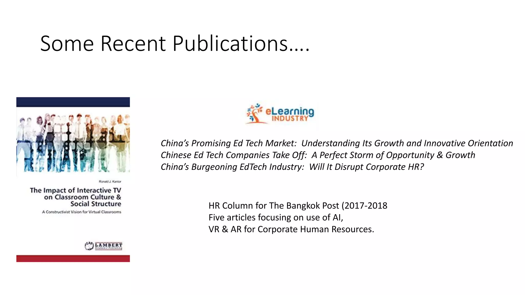 Some Recent Publications….
China’s Promising Ed Tech Market: Understanding Its Growth and Innovative Orientation
Chinese Ed Tech Companies Take Off: A Perfect Storm of Opportunity & Growth
China’s Burgeoning EdTech Industry: Will It Disrupt Corporate HR?
HR Column for The Bangkok Post (2017-2018
Five articles focusing on use of AI,
VR & AR for Corporate Human Resources.
 