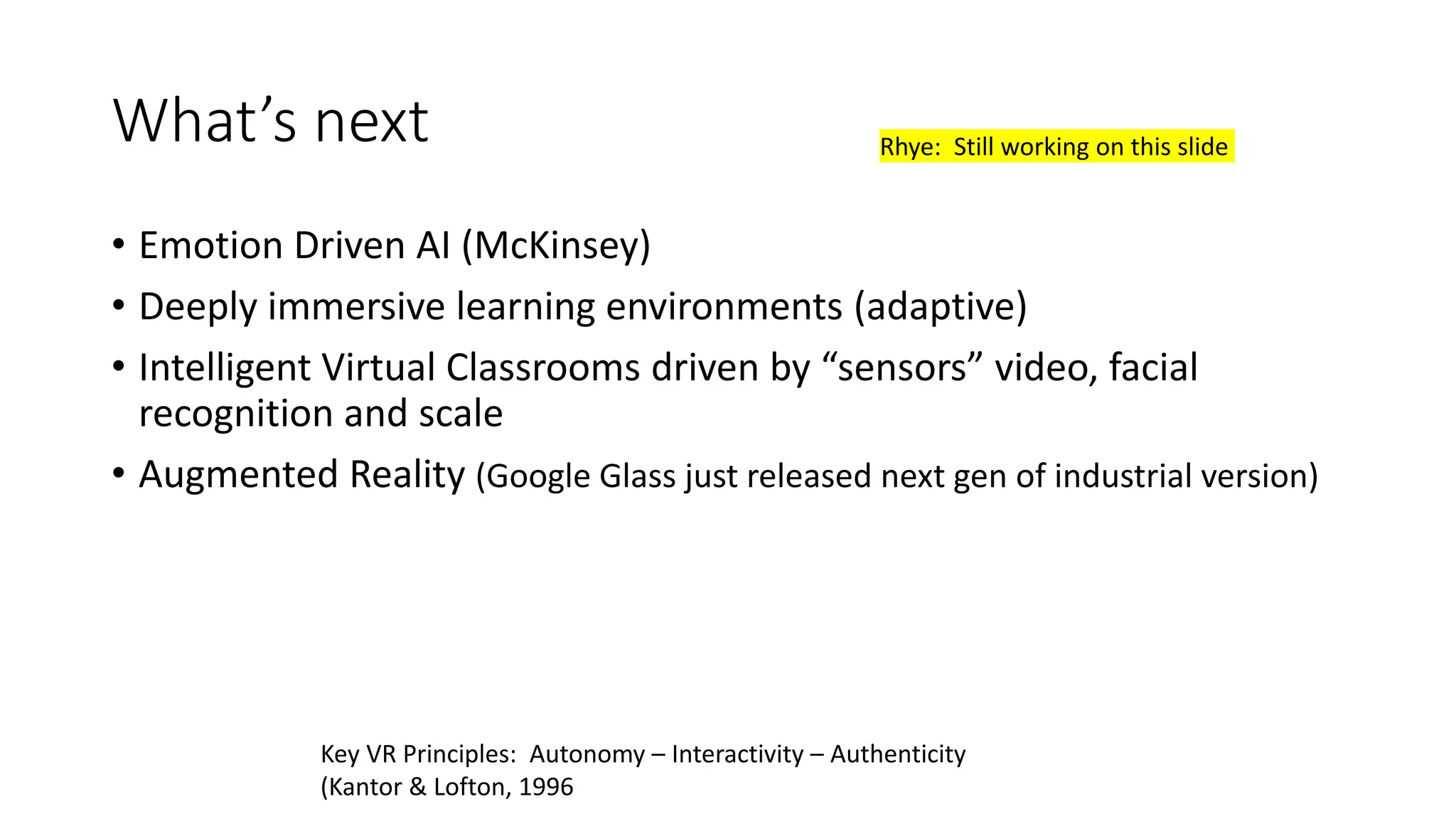What’s next
• Emotion Driven AI (McKinsey)
• Deeply immersive learning environments (adaptive)
• Intelligent Virtual Classrooms driven by “sensors” video, facial
recognition and scale
• Augmented Reality (Google Glass just released next gen of industrial version)
Key VR Principles: Autonomy – Interactivity – Authenticity
(Kantor & Lofton, 1996
Rhye: Still working on this slide
 