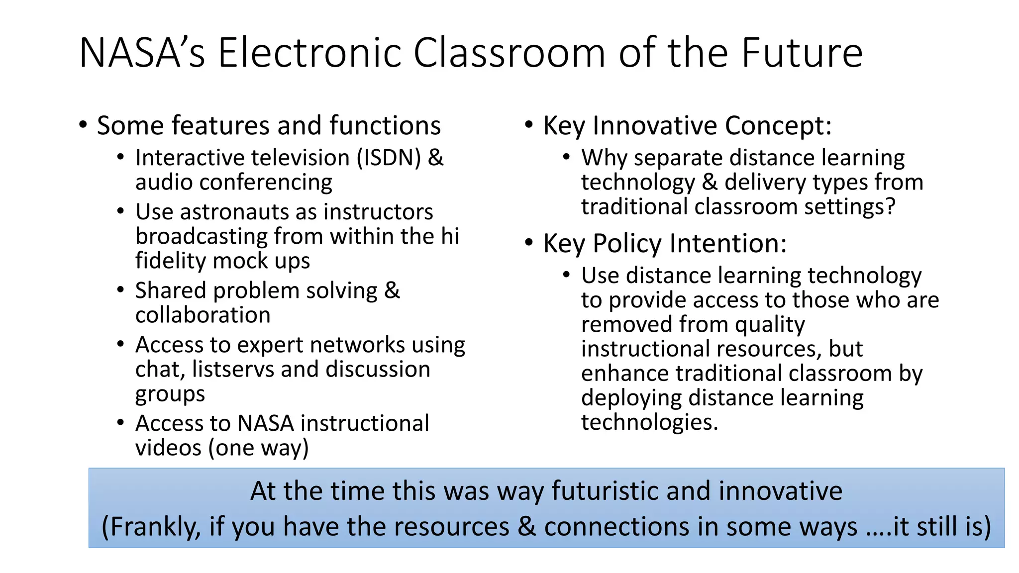 NASA’s Electronic Classroom of the Future
• Some features and functions
• Interactive television (ISDN) &
audio conferencing
• Use astronauts as instructors
broadcasting from within the hi
fidelity mock ups
• Shared problem solving &
collaboration
• Access to expert networks using
chat, listservs and discussion
groups
• Access to NASA instructional
videos (one way)
• Key Innovative Concept:
• Why separate distance learning
technology & delivery types from
traditional classroom settings?
• Key Policy Intention:
• Use distance learning technology
to provide access to those who are
removed from quality
instructional resources, but
enhance traditional classroom by
deploying distance learning
technologies.
At the time this was way futuristic and innovative
(Frankly, if you have the resources & connections in some ways ….it still is)
 
