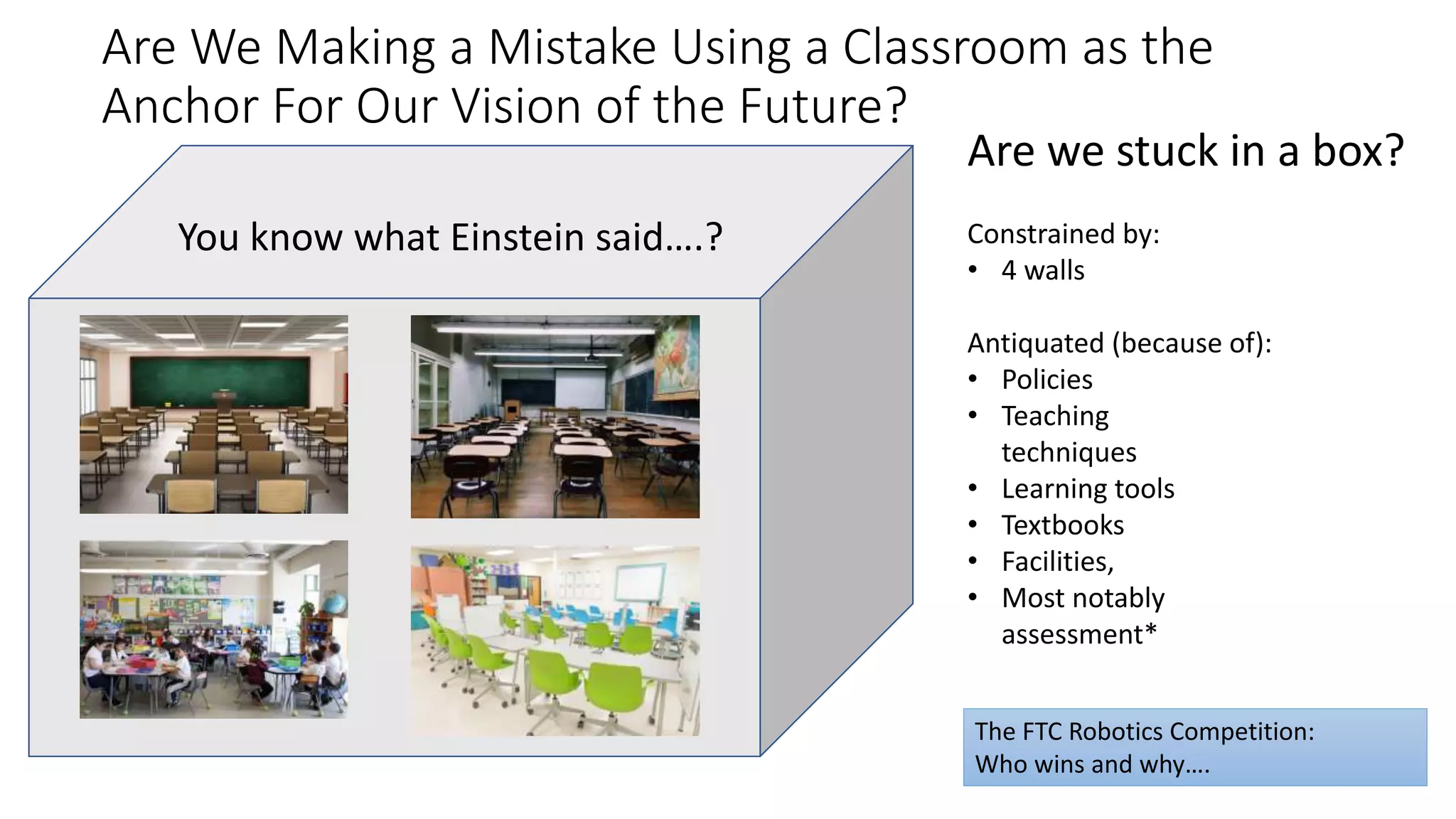 Are We Making a Mistake Using a Classroom as the
Anchor For Our Vision of the Future?
Why or why not?You know what Einstein said….?
Are we stuck in a box?
Constrained by:
• 4 walls
Antiquated (because of):
• Policies
• Teaching
techniques
• Learning tools
• Textbooks
• Facilities,
• Most notably
assessment*
The FTC Robotics Competition:
Who wins and why….
 