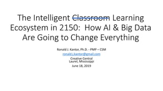 The Intelligent Classroom Learning
Ecosystem in 2150: How AI & Big Data
Are Going to Change Everything
Ronald J. Kantor, Ph.D. - PMP – CSM
ronald.j.kantor@gmail.com
Creative Central
Laurel, Mississippi
June 18, 2019
 