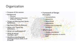Organization
• Purpose of this session
• Background
• Personal
• NASA’s Electronic Classroom
of the 21st Century
• Things are Moving Fast: Some
Reflections
• Big Data & Why its Relevant
• What is AI? Some key
definitions
• What is AI really good at?
• What AI cannot
manifest…yet?
• Workforce development
Looking at future skills in an
AI world
• Framework of Design
Principles:
• Connectedness
• Datacentric
• Personalized
• Authenticity
• Construction (curation &
accretion)
• What’s next
• Chinese contribution
• American education re-asserts
itself
 
