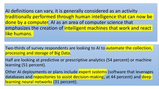 AI definitions can vary, it is generally considered as an activity
traditionally performed through human intelligence that can now be
done by a computer. AI as an area of computer science that
emphasizes the creation of intelligent machines that work and react
like humans.
Two-thirds of survey respondents are looking to AI to automate the collection,
processing and storage of Big Data.
Half are looking at predictive or prescriptive analytics (54 percent) or machine
learning (51 percent).
Other AI deployments or plans include expert systems (software that leverages
databases and repositories to assist decision-making, at 44 percent) and deep
learning neural networks (31 percent).
 