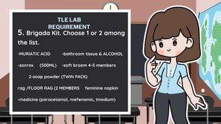 TLE LAB
REQUIREMENT
5. Brigada Kit. Choose 1 or 2 among
the list.
-MURIATIC ACID -bathroom tissue & ALCOHOL
-zonrox (500ML) -soft broom 4-5 members
2-soap powder (TWIN PACK)
rag /FLOOR RAG (2 MEMBERS feminine napkin
-medicine (paracetamol, mefenamic, Imodium)
 