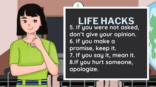 LIFE HACKS
5. If you were not asked,
don’t give your opinion.
6. If you make a
promise, keep it.
7. If you say it, mean it.
8.If you hurt someone,
apologize.
 