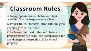 Classroom Rules
5. Inappropriate student behavior might
lead him/her for suspension in school.
6. Proper Haircut for boys (clean cut) and girls
encourage to tie their hair.
7. Each armchair, desk, table and chairs are
properly identified as he/she is responsible for
any damage or destruction of this school
property.
 