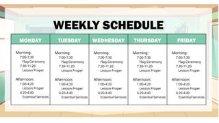 MONDAY TUESDAY WEDNESDAY THURSDAY FRIDAY
Morning:
7:00-7:30
Flag Ceremony
7:30-11:20
Lesson Proper
Afternoon:
1:00-4:20
Lesson Proper
4:20-4:40
Essential Services
Morning:
7:00-7:30
Flag Ceremony
7:30-11:20
Lesson Proper
Afternoon:
1:00-4:20
Lesson Proper
4:20-4:40
Essential Services
Morning:
7:00-7:30
Flag Ceremony
7:30-11:20
Lesson Proper
Afternoon:
1:00-4:20
Lesson Proper
4:20-4:40
Essential Services
Morning:
7:00-7:30
Flag Ceremony
7:30-11:20
Lesson Proper
Afternoon:
1:00-4:20
Lesson Proper
4:20-4:40
Essential Services
Morning:
7:00-7:30
Flag Ceremony
7:30-11:20
Lesson Proper
Afternoon:
1:00-4:20
Lesson Proper
4:20-4:40
Essential Services
WEEKLY SCHEDULE
 