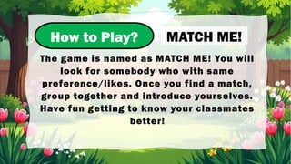 How to Play?
The game is named as MATCH ME! You will
look for somebody who with same
preference/likes. Once you find a match,
group together and introduce yourselves.
Have fun getting to know your classmates
better!
MATCH ME!
 