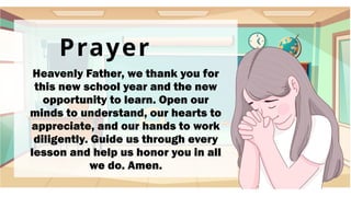 Prayer
Heavenly Father, we thank you for
this new school year and the new
opportunity to learn. Open our
minds to understand, our hearts to
appreciate, and our hands to work
diligently. Guide us through every
lesson and help us honor you in all
we do. Amen.
 