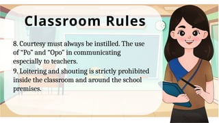 Classroom Rules
8. Courtesy must always be instilled. The use
of “Po” and “Opo” in communicating
especially to teachers.
9. Loitering and shouting is strictly prohibited
inside the classroom and around the school
premises.
 