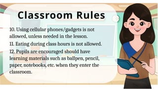 Classroom Rules
10. Using cellular phones/gadgets is not
allowed, unless needed in the lesson.
11. Eating during class hours is not allowed.
12. Pupils are encouraged should have
learning materials such as ballpen, pencil,
paper, notebooks, etc. when they enter the
classroom.
 