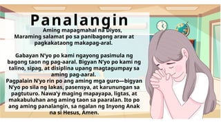 Panalangin
Aming mapagmahal na Diyos,
Maraming salamat po sa panibagong araw at
pagkakataong makapag-aral.
Gabayan Nʼyo po kami ngayong pasimula ng
bagong taon ng pag-aaral. Bigyan Nʼyo po kami ng
talino, sipag, at disiplina upang magtagumpay sa
aming pag-aaral.
Pagpalain Nʼyo rin po ang aming mga guro—bigyan
Nʼyo po sila ng lakas, pasensya, at karunungan sa
pagtuturo. Nawa’y maging mapayapa, ligtas, at
makabuluhan ang aming taon sa paaralan. Ito po
ang aming panalangin, sa ngalan ng Inyong Anak
na si Hesus, Amen.
 
