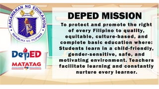 DEPED MISSION
To protect and promote the right
of every Filipino to quality,
equitable, culture-based, and
complete basic education where:
Students learn in a child-friendly,
gender-sensitive, safe, and
motivating environment. Teachers
facilitate learning and constantly
nurture every learner.
 