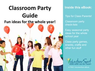 Class Parents

  Classroom Party               Inside this eBook:

       Guide                    Tips for Class Parents!

Fun ideas for the whole year!   Classroom party
                                check-lists

                                Easy seasonal party
                                ideas for the whole
                                school year

                                Class party games,
                                snacks, crafts and
                                other fun stuff




                                  A FREE VolunteerSpot eBook
 