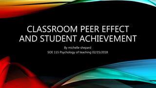 CLASSROOM PEER EFFECT
AND STUDENT ACHIEVEMENT
By michelle shepard
SOE 115 Psychology of teaching 02/15/2018
 