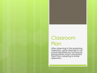 Classroom Plan After observing in the eLearning classroom, some teachers in our school identified our furniture as being barriers which prevented them from adopting a similar approach. 