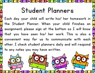 Student Planners
Each day your child will write his/ her homework in
the Student Planner. When your child finishes an
assignment, please sign at the bottom so I will know
that you have seen his/ her work. This is also a
convenient way for us to communicate with each
other. I check student planners daily and will respond
to any notes you may have written.
 