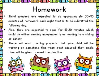 Homework
• Third graders are expected to do approximately 30-40
minutes of homework each night that is to be submitted the
following day.
• Also, they are expected to read for 15-20 minutes which
could be either reading independently or reading to a sibling
or parent.
• There will also be big projects that your child will be
working on sometime this year; rest assured that ample
time will be given to meet the deadline.
 