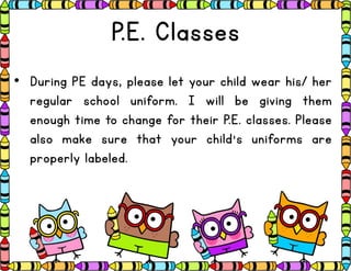 P.E. Classes
• During PE days, please let your child wear his/ her
regular school uniform. I will be giving them
enough time to change for their P.E. classes. Please
also make sure that your child’s uniforms are
properly labeled.
 