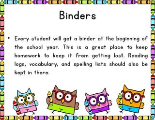 Binders
• Every student will get a binder at the beginning of
the school year. This is a great place to keep
homework to keep it from getting lost. Reading
logs, vocabulary, and spelling lists should also be
kept in there.
 