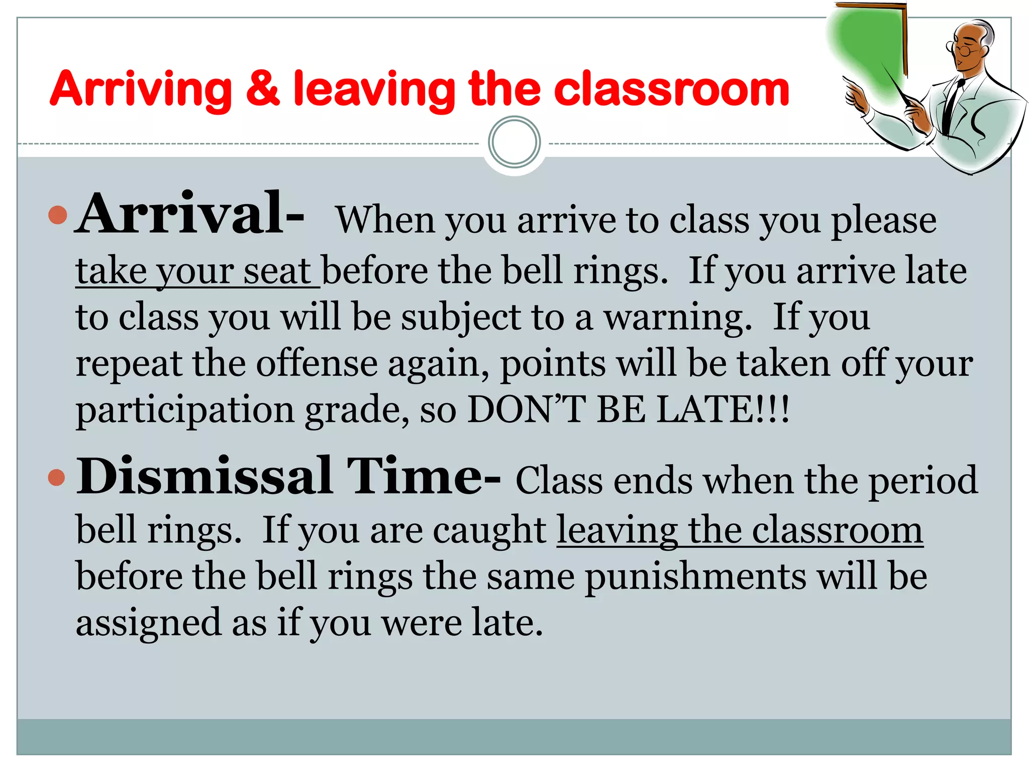 Arriving & leaving the classroomArrival-  When you arrive to class you please take your seat before the bell rings.  If you arrive late to class you will be subject to a warning.  If you repeat the offense again, points will be taken off your participation grade, so DON’T BE LATE!!!Dismissal Time- Class ends when the period bell rings.  If you are caught leaving the classroom before the bell rings the same punishments will be assigned as if you were late.  