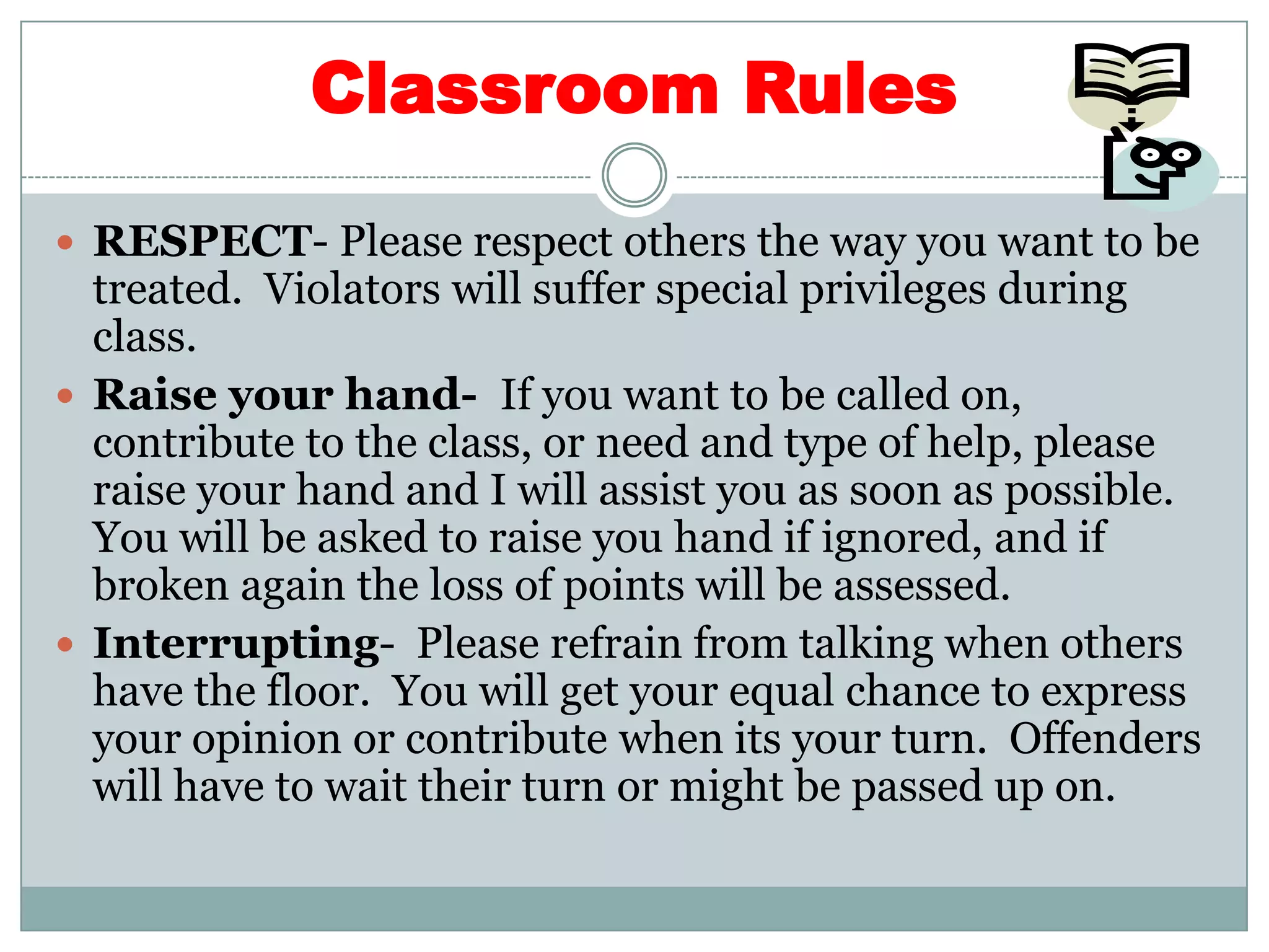 Classroom RulesRESPECT- Please respect others the way you want to be treated.  Violators will suffer special privileges during class.Raise your hand-  If you want to be called on, contribute to the class, or need and type of help, please raise your hand and I will assist you as soon as possible.  You will be asked to raise you hand if ignored, and if broken again the loss of points will be assessed.  Interrupting-  Please refrain from talking when others have the floor.  You will get your equal chance to express your opinion or contribute when its your turn.  Offenders will have to wait their turn or might be passed up on.