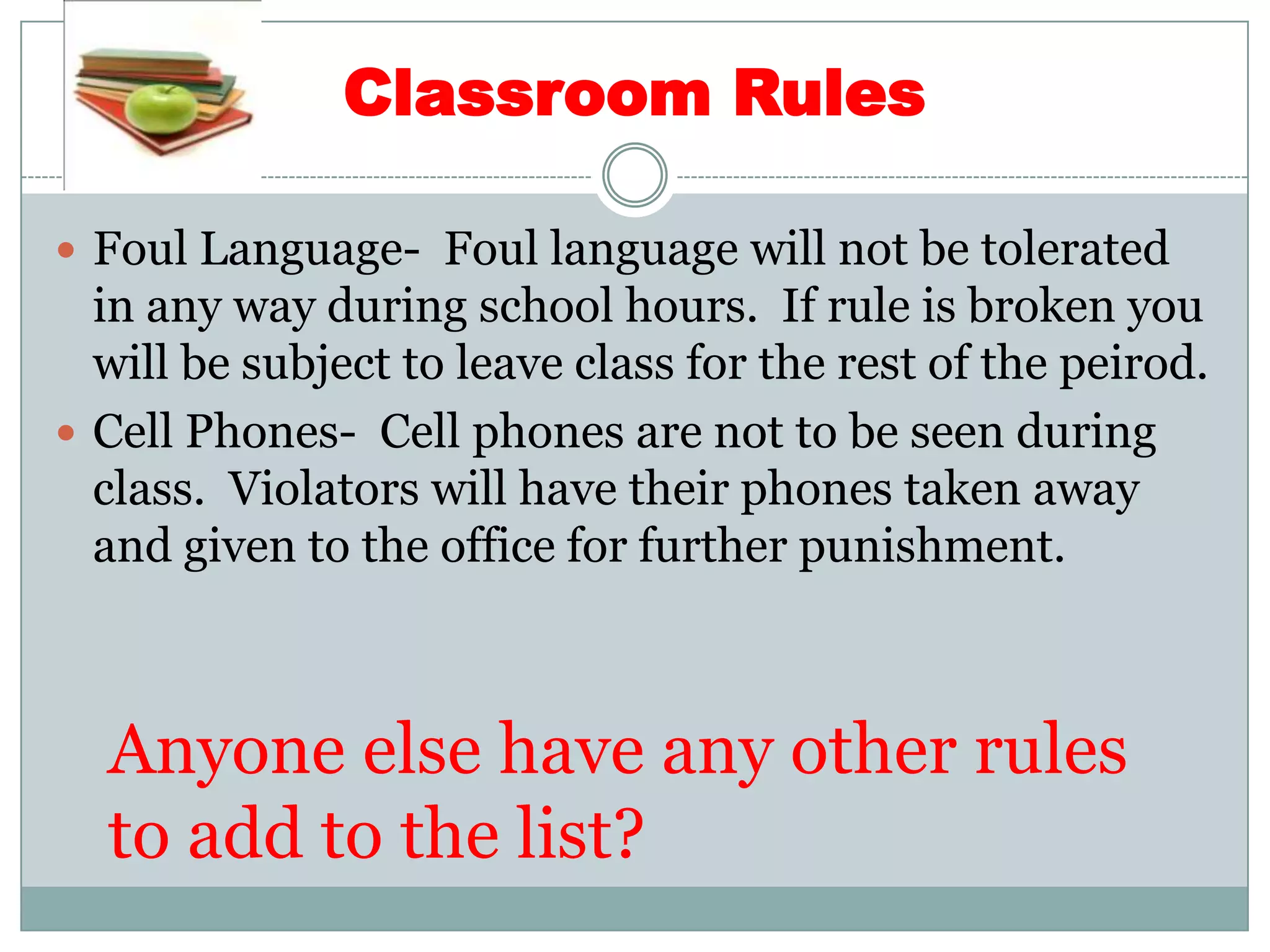 Classroom RulesFoul Language-  Foul language will not be tolerated in any way during school hours.  If rule is broken you will be subject to leave class for the rest of the peirod.Cell Phones-  Cell phones are not to be seen during class.  Violators will have their phones taken away and given to the office for further punishment.Anyone else have any other rules to add to the list?