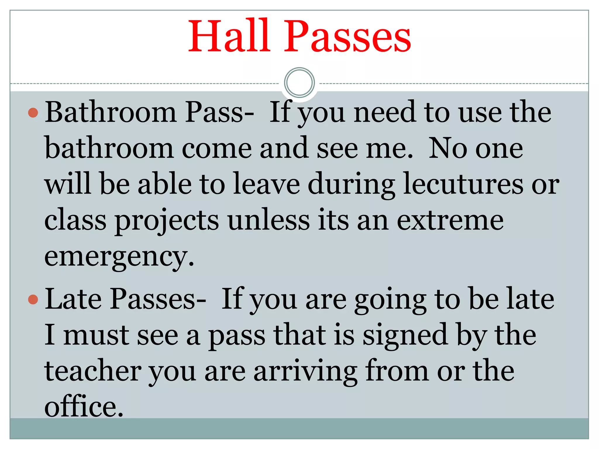 Hall PassesBathroom Pass-  If you need to use the bathroom come and see me.  No one will be able to leave during lecutures or class projects unless its an extreme emergency.Late Passes-  If you are going to be late I must see a pass that is signed by the teacher you are arriving from or the office.