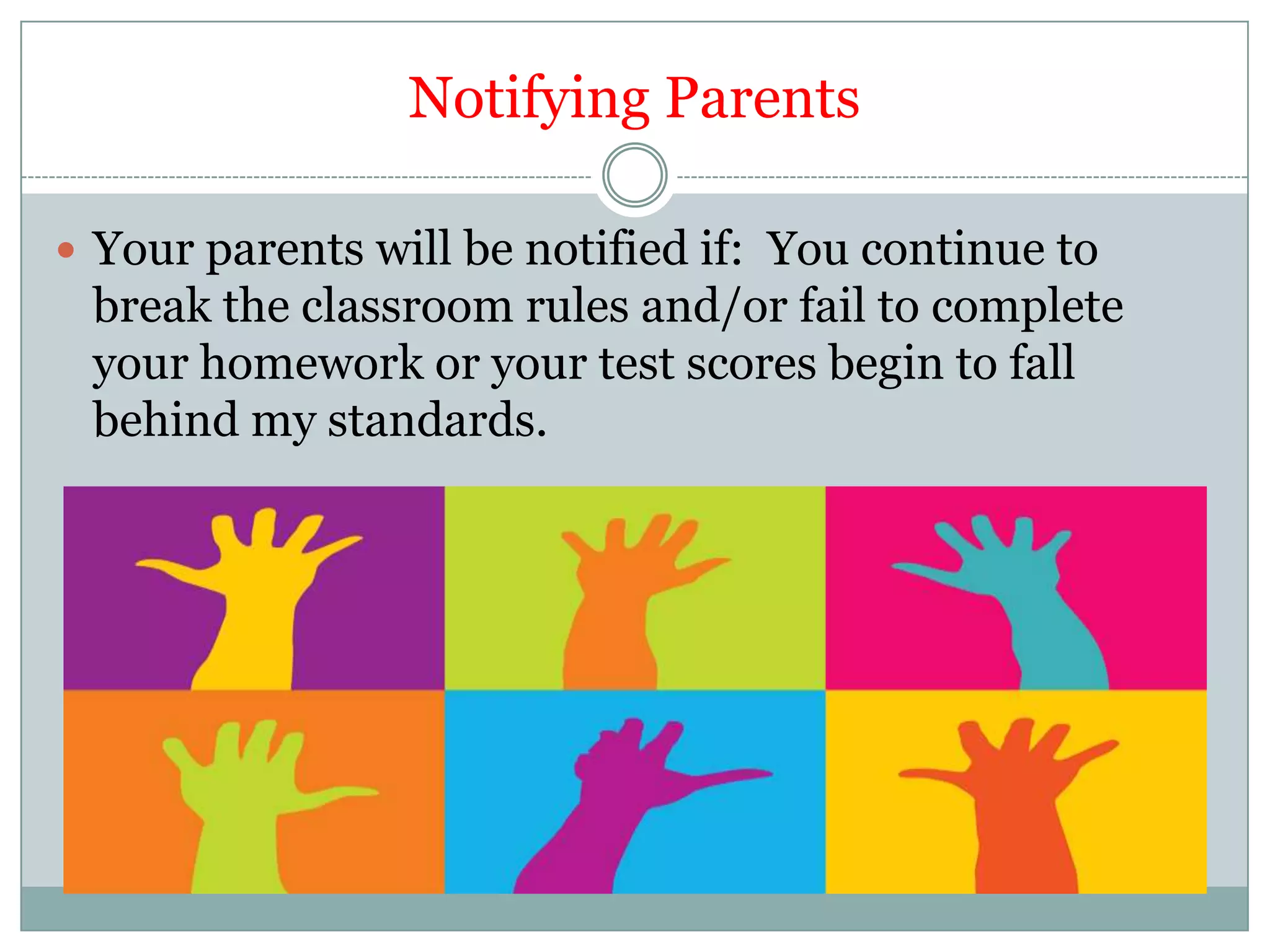 Notifying ParentsYour parents will be notified if:  You continue to break the classroom rules and/or fail to complete your homework or your test scores begin to fall behind my standards.