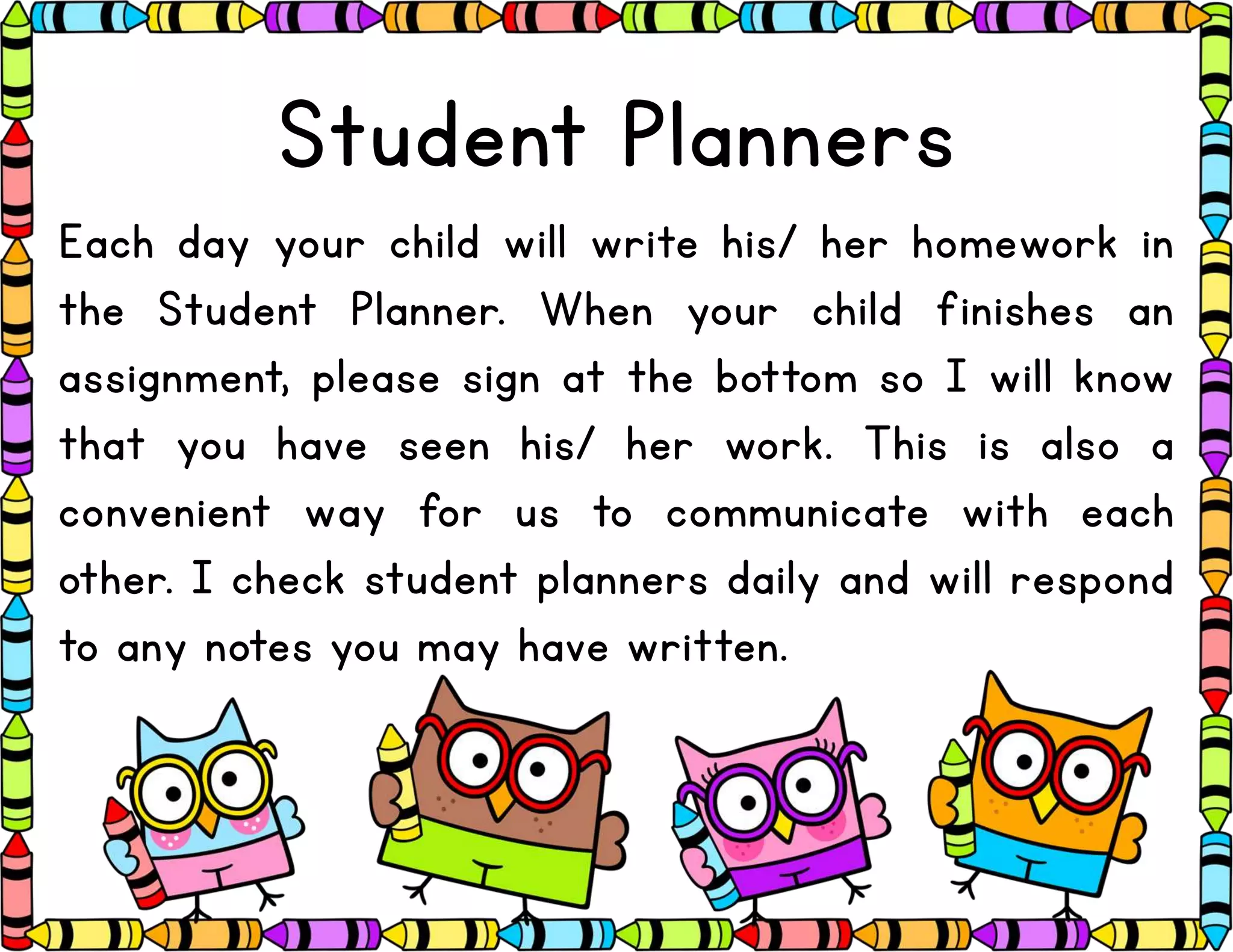 Student Planners
Each day your child will write his/ her homework in
the Student Planner. When your child finishes an
assignment, please sign at the bottom so I will know
that you have seen his/ her work. This is also a
convenient way for us to communicate with each
other. I check student planners daily and will respond
to any notes you may have written.
 