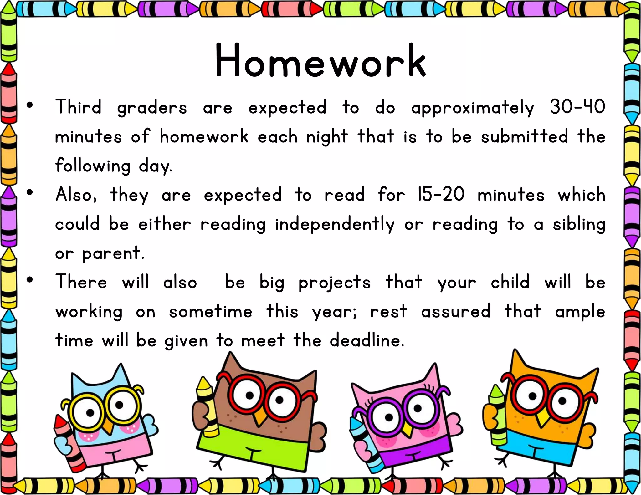 Homework
• Third graders are expected to do approximately 30-40
minutes of homework each night that is to be submitted the
following day.
• Also, they are expected to read for 15-20 minutes which
could be either reading independently or reading to a sibling
or parent.
• There will also be big projects that your child will be
working on sometime this year; rest assured that ample
time will be given to meet the deadline.
 