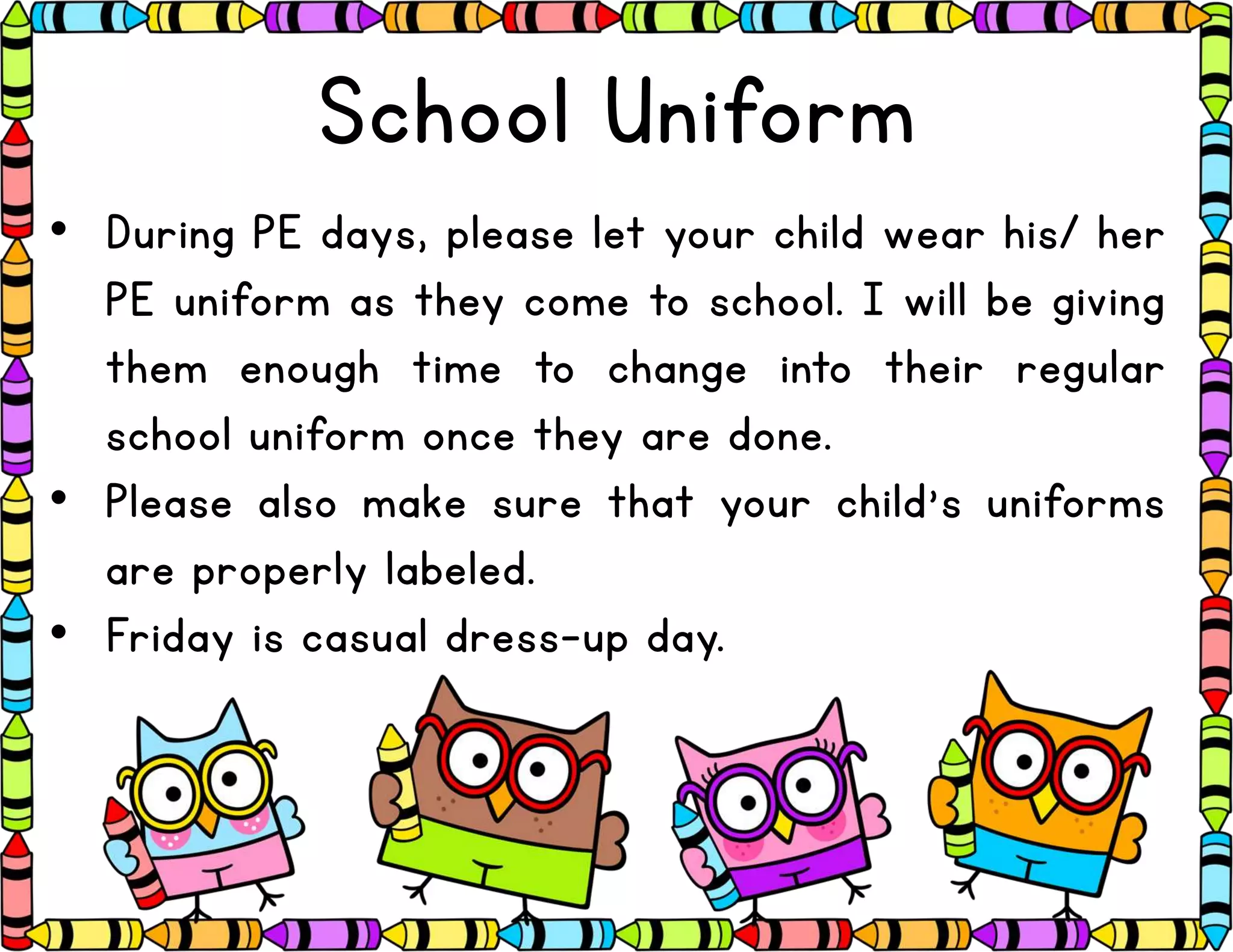 School Uniform
• During PE days, please let your child wear his/ her
PE uniform as they come to school. I will be giving
them enough time to change into their regular
school uniform once they are done.
• Please also make sure that your child’s uniforms
are properly labeled.
• Friday is casual dress-up day.
 