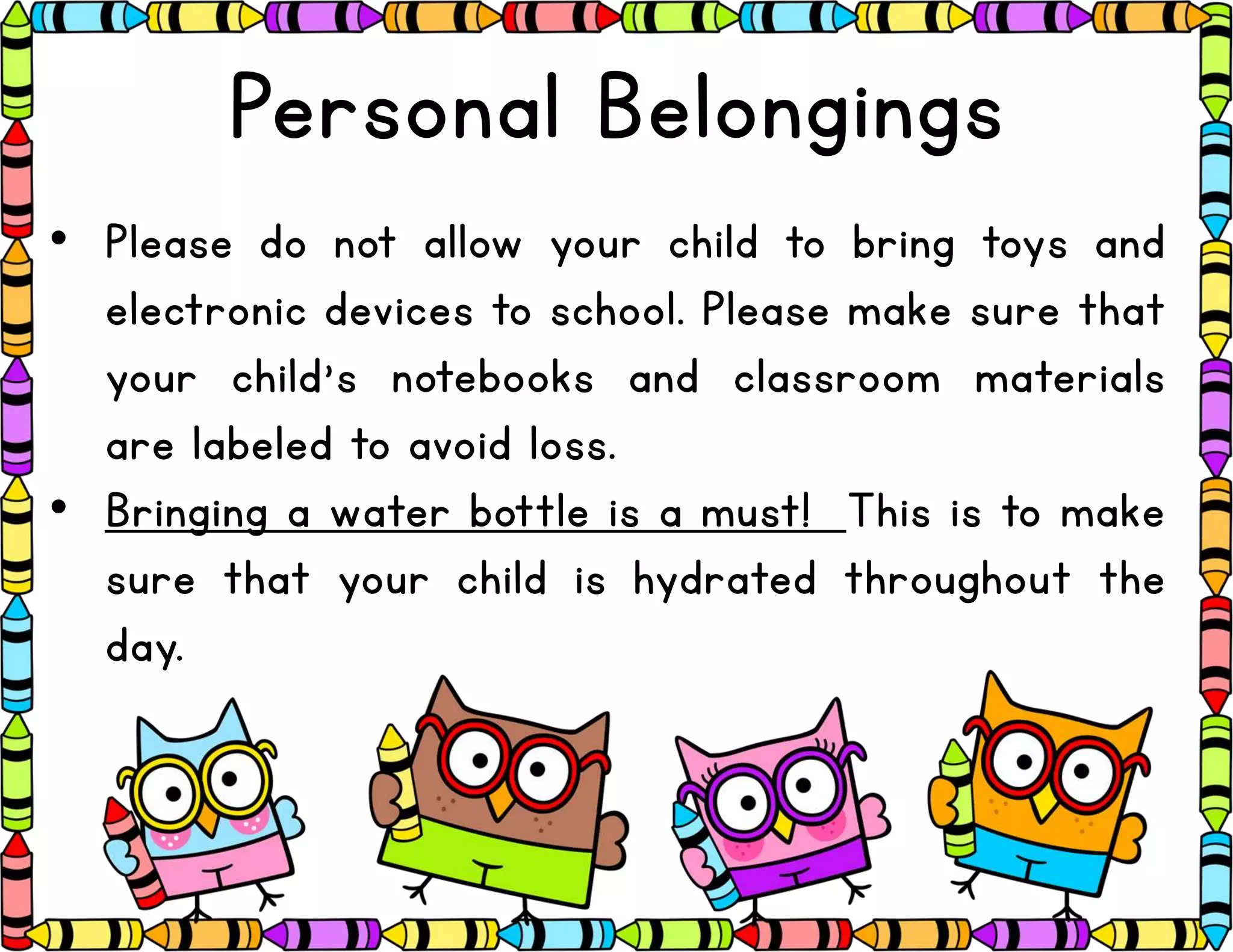 Personal Belongings
• Please do not allow your child to bring toys and
electronic devices to school. Please make sure that
your child’s notebooks and classroom materials
are labeled to avoid loss.
• Bringing a water bottle is a must! This is to make
sure that your child is hydrated throughout the
day.
 