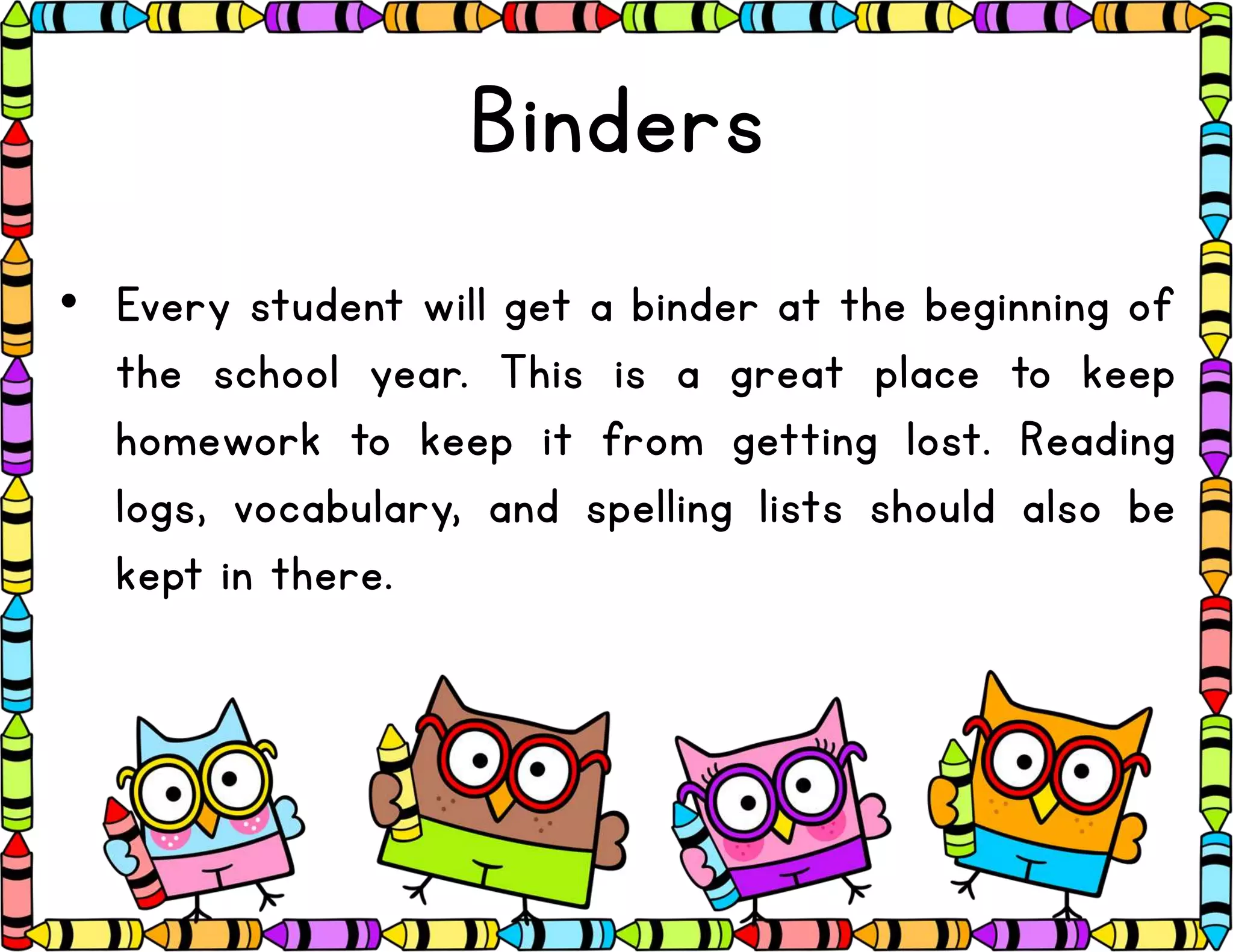 Binders
• Every student will get a binder at the beginning of
the school year. This is a great place to keep
homework to keep it from getting lost. Reading
logs, vocabulary, and spelling lists should also be
kept in there.
 