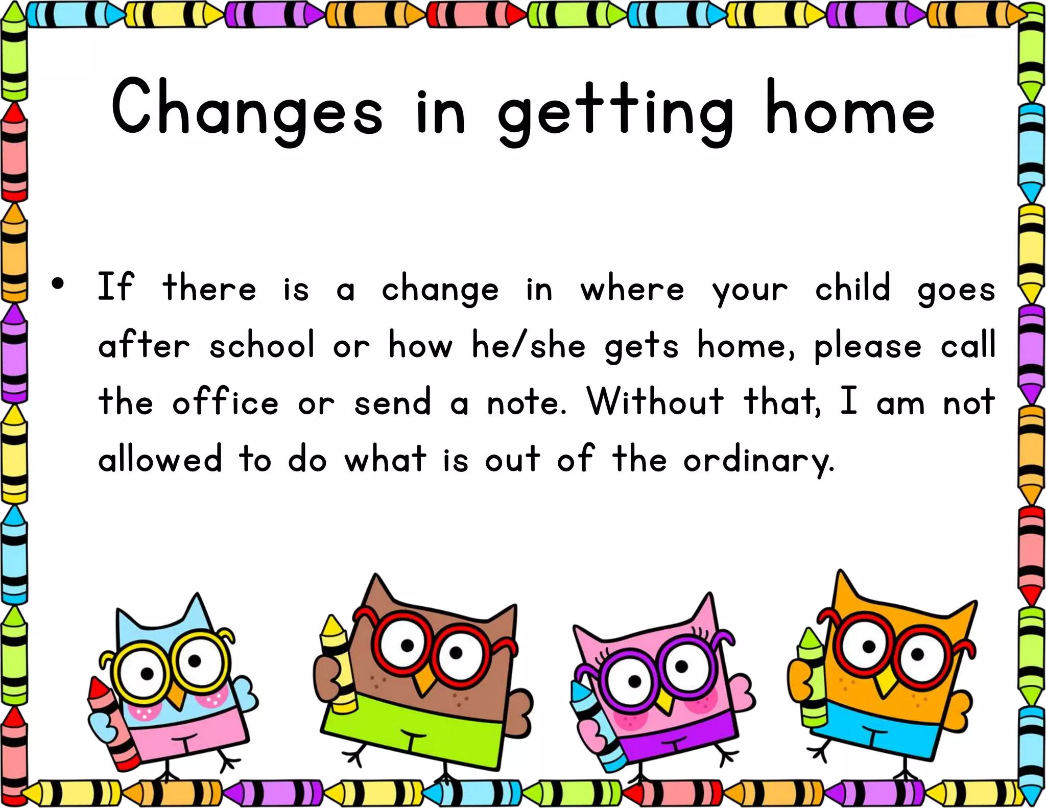 Changes in getting home
• If there is a change in where your child goes
after school or how he/she gets home, please call
the office or send a note. Without that, I am not
allowed to do what is out of the ordinary.
 