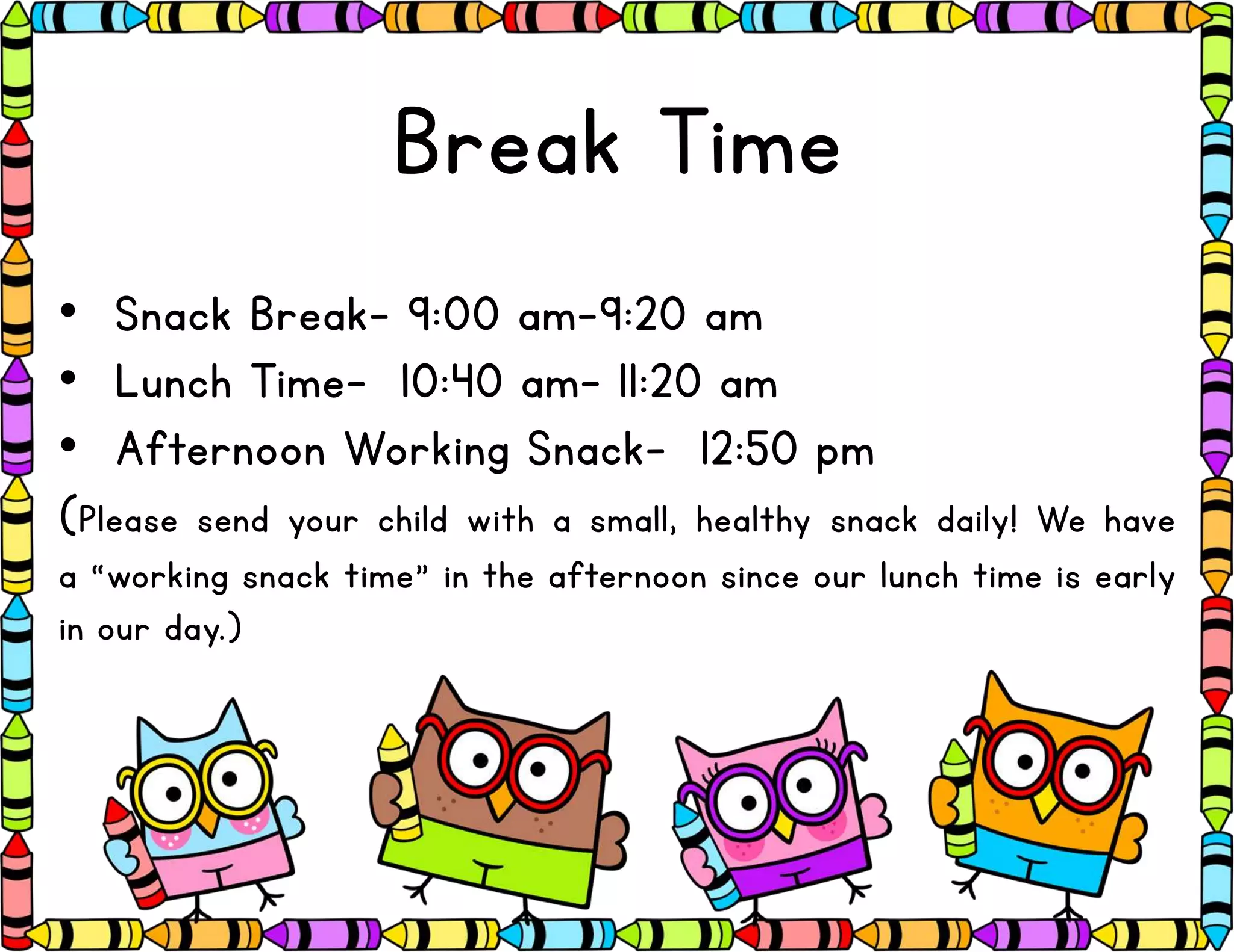 Break Time
• Snack Break- 9:00 am-9:20 am
• Lunch Time- 10:40 am- 11:20 am
• Afternoon Working Snack- 12:50 pm
(Please send your child with a small, healthy snack daily! We have
a “working snack time” in the afternoon since our lunch time is early
in our day.)
 