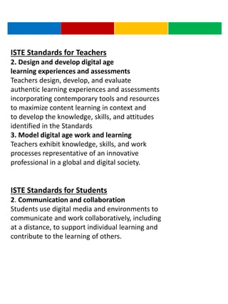 ISTE Standards for Teachers
2. Design and develop digital age
learning experiences and assessments
Teachers design, develop, and evaluate
authentic learning experiences and assessments
incorporating contemporary tools and resources
to maximize content learning in context and
to develop the knowledge, skills, and attitudes
identified in the Standards
3. Model digital age work and learning
Teachers exhibit knowledge, skills, and work
processes representative of an innovative
professional in a global and digital society.
ISTE Standards for Students
2. Communication and collaboration
Students use digital media and environments to
communicate and work collaboratively, including
at a distance, to support individual learning and
contribute to the learning of others.
 