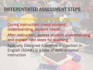 Before instruction: check prior knowledge
 During instruction: check student
understanding, student needs
 After instruction: assess student understanding
and explain next steps for teaching
 Specially Designed Academic Instruction in
English (SDAIE) is a type of differentiated
instruction
 