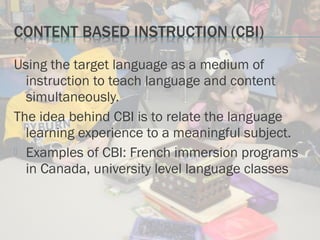 Using the target language as a medium of
instruction to teach language and content
simultaneously.
The idea behind CBI is to relate the language
learning experience to a meaningful subject.
 Examples of CBI: French immersion programs
in Canada, university level language classes
 