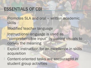 Promotes SLA and oral – written academic
skills
 Modified teacher language
 Instructional language is used as
“comprehensible input” by pairing visuals to
convey the meaning
 Explicit instruction for an excellence in skills
acquisition
 Content-oriented tasks are encouraged in
student group activities
 