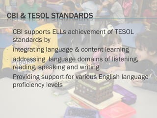  CBI supports ELLs achievement of TESOL
standards by
- integrating language & content learning
- addressing language domains of listening,
reading, speaking and writing
- Providing support for various English language
proficiency levels
 