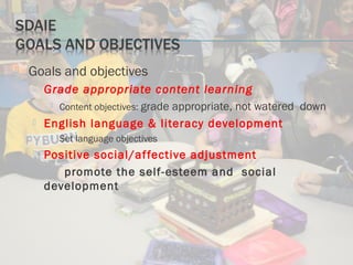  Goals and objectives
 Grade appropriate content learning
 Content objectives: grade appropriate, not watered down
 English language & literacy development
 Set language objectives
 Positive social/affective adjustment
promote the self-esteem and social
development
 