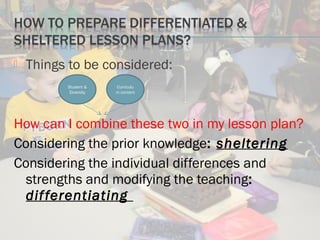  Things to be considered:
How can I combine these two in my lesson plan?
Considering the prior knowledge: sheltering
Considering the individual differences and
strengths and modifying the teaching:
differentiating
Student &
Diversity
Curriculu
m content
 