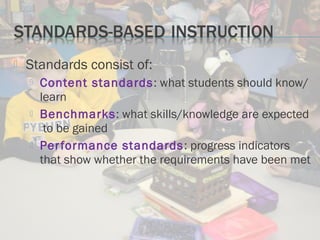  Standards consist of:
 Content standards: what students should know/
learn
 Benchmarks: what skills/knowledge are expected
to be gained
 Performance standards: progress indicators
that show whether the requirements have been met
 