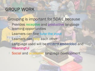  Grouping is important for SDAIE because
 Provides receptive and productive language
learning opportunities
 Learners can fine tune the input
 Learners can help each other
 Language used will be content embedded and
meaningful
 Social and academic language development
 